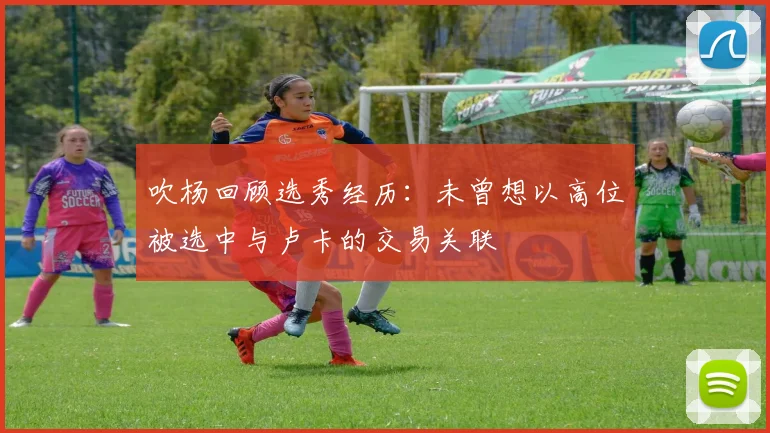 吹杨回顾选秀经历：未曾想以高位被选中与卢卡的交易关联