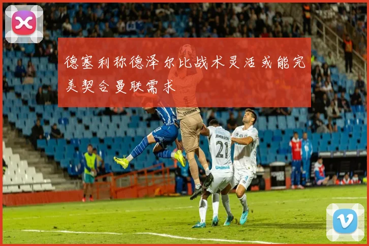 德塞利称德泽尔比战术灵活或能完美契合曼联需求