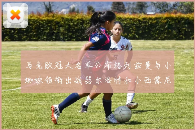 马竞欧冠大名单公布格列兹曼与小蜘蛛领衔出战瑟尔洛特和小西蒙尼在列