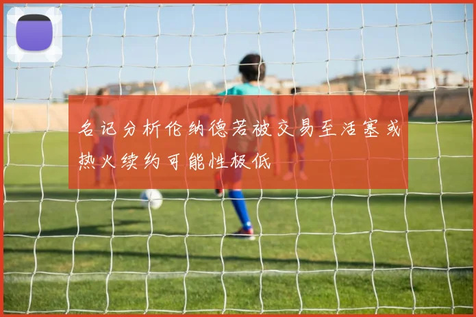 名记分析伦纳德若被交易至活塞或热火续约可能性极低