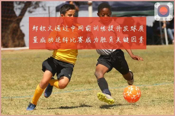 郑钦文通过中网前训练提升发球质量成功逆转比赛成为胜负关键因素