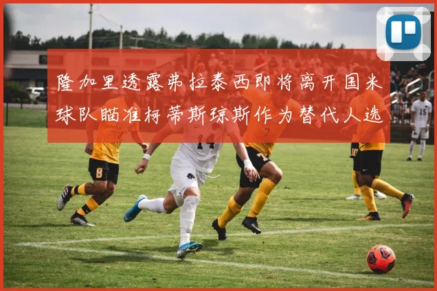 隆加里透露弗拉泰西即将离开国米球队瞄准柯蒂斯琼斯作为替代人选