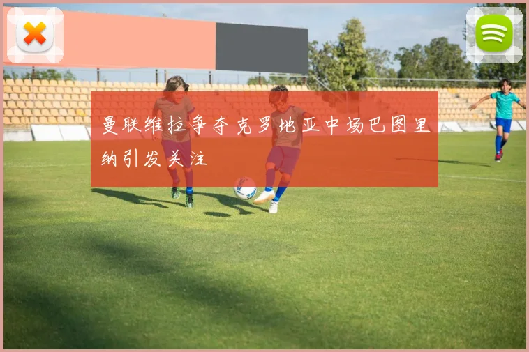 曼联维拉争夺克罗地亚中场巴图里纳引发关注