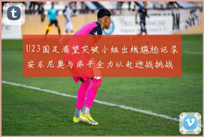 U23国足渴望突破小组出线尴尬记录安东尼奥与弟子全力以赴迎战挑战