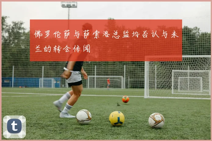 佛罗伦萨与萨索洛总监均否认与米兰的转会传闻