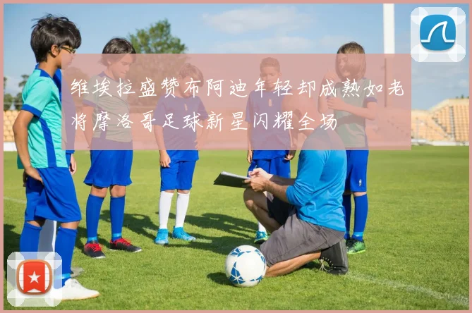 维埃拉盛赞布阿迪年轻却成熟如老将摩洛哥足球新星闪耀全场