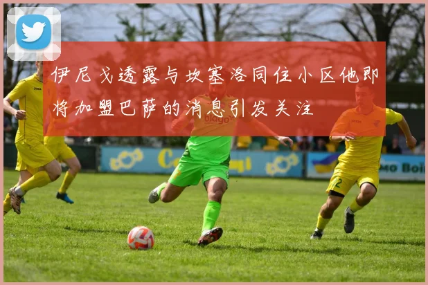 伊尼戈透露与坎塞洛同住小区他即将加盟巴萨的消息引发关注