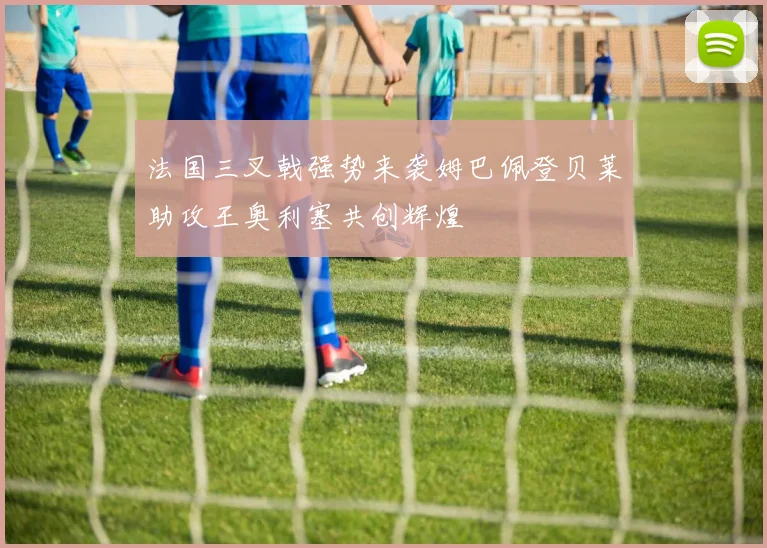法国三叉戟强势来袭姆巴佩登贝莱助攻王奥利塞共创辉煌