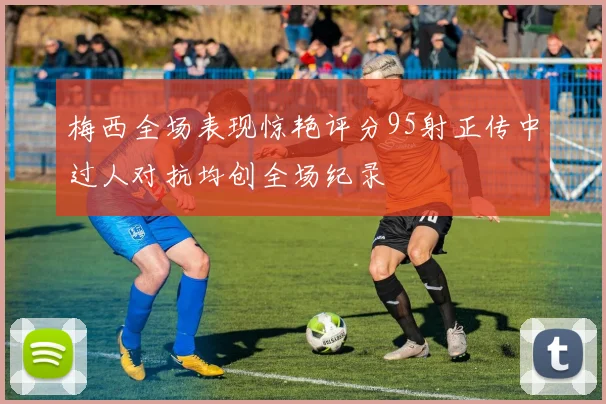 梅西全场表现惊艳评分95射正传中过人对抗均创全场纪录