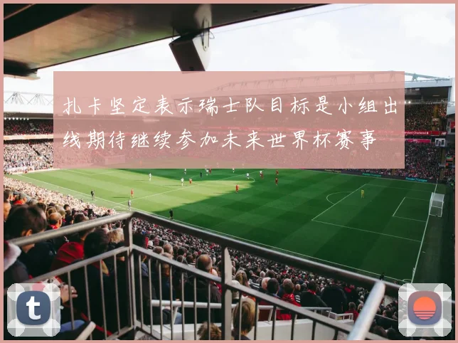 扎卡坚定表示瑞士队目标是小组出线期待继续参加未来世界杯赛事