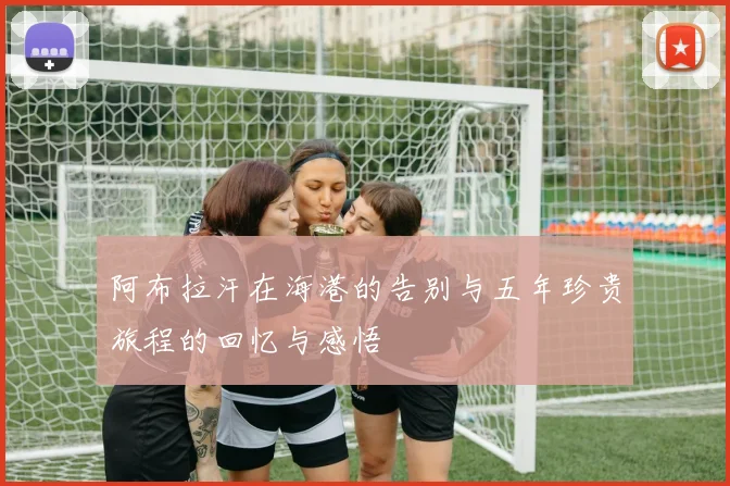 阿布拉汗在海港的告别与五年珍贵旅程的回忆与感悟