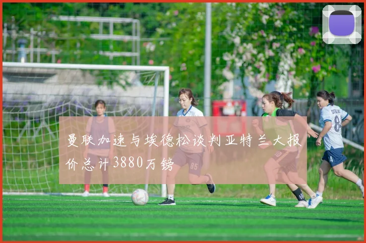 曼联加速与埃德松谈判亚特兰大报价总计3880万镑