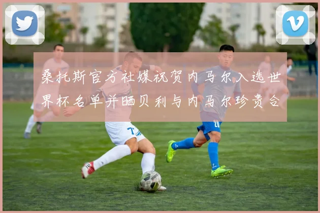 桑托斯官方社媒祝贺内马尔入选世界杯名单并晒贝利与内马尔珍贵合影