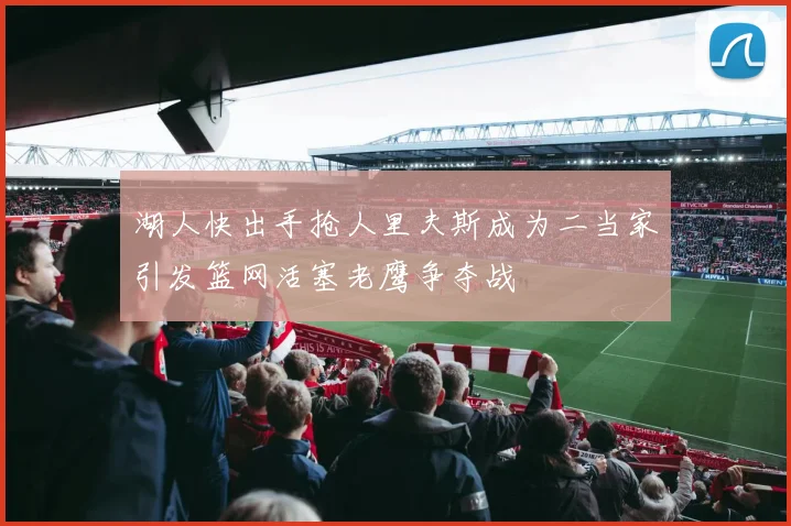 湖人快出手抢人里夫斯成为二当家引发篮网活塞老鹰争夺战