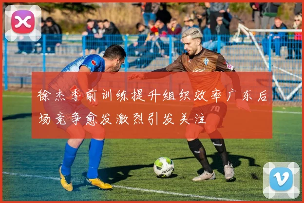 徐杰季前训练提升组织效率广东后场竞争愈发激烈引发关注