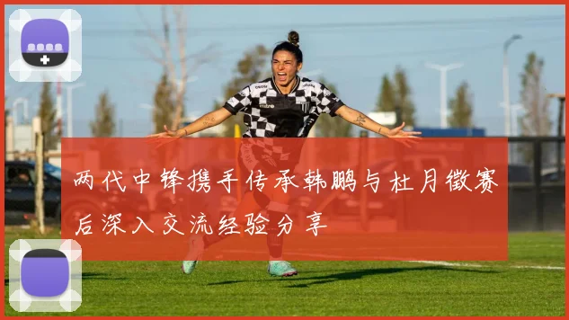 两代中锋携手传承韩鹏与杜月徵赛后深入交流经验分享