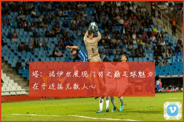 塔：诺伊尔展现门将之巅足球魅力在于连接无数人心