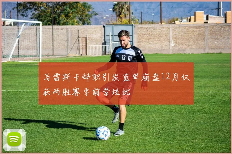 马雷斯卡辞职引发蓝军崩盘12月仅获两胜赛季前景堪忧