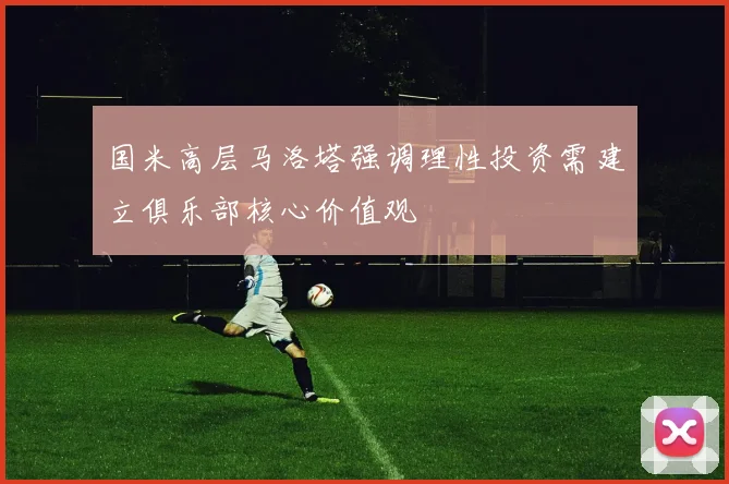国米高层马洛塔强调理性投资需建立俱乐部核心价值观