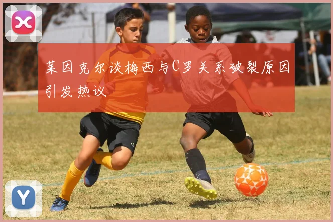 莱因克尔谈梅西与C罗关系破裂原因引发热议