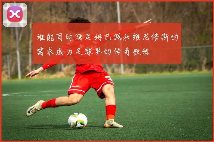 谁能同时满足姆巴佩和维尼修斯的需求成为足球界的传奇教练