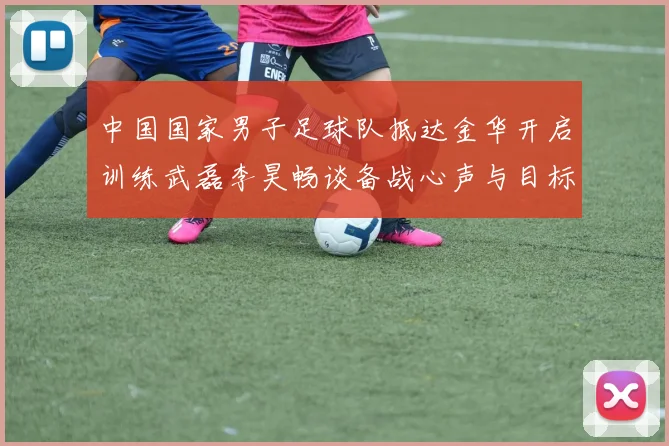 中国国家男子足球队抵达金华开启训练武磊李昊畅谈备战心声与目标