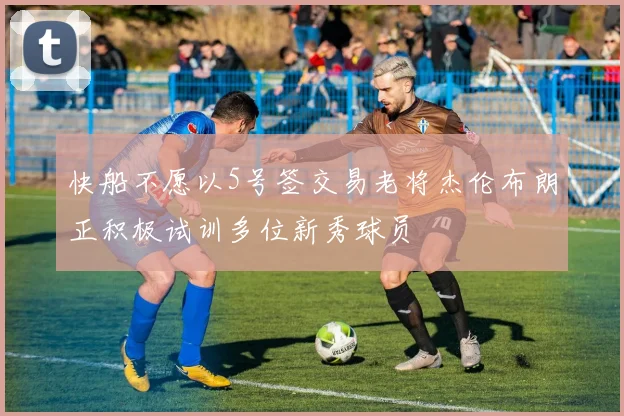 快船不愿以5号签交易老将杰伦布朗正积极试训多位新秀球员